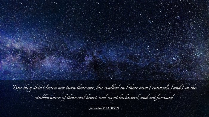 Picture 03 - Jeremiah 7:24 WEB Desktop Wallpaper - But they didn't listen nor turn their ear, but - Desktop Bible Verse Wallpaper