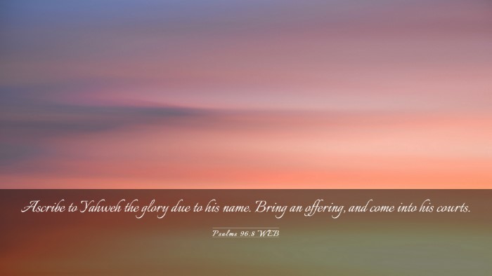 Picture 03 - Psalms 96:8 WEB Desktop Wallpaper - Ascribe to Yahweh the glory due to his name. - Desktop Bible Verse Wallpaper