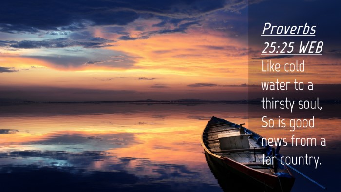 Picture 04 - Proverbs 25:25 WEB Desktop Wallpaper - Like cold water to a thirsty soul, So is good - Desktop Bible Verse Wallpaper
