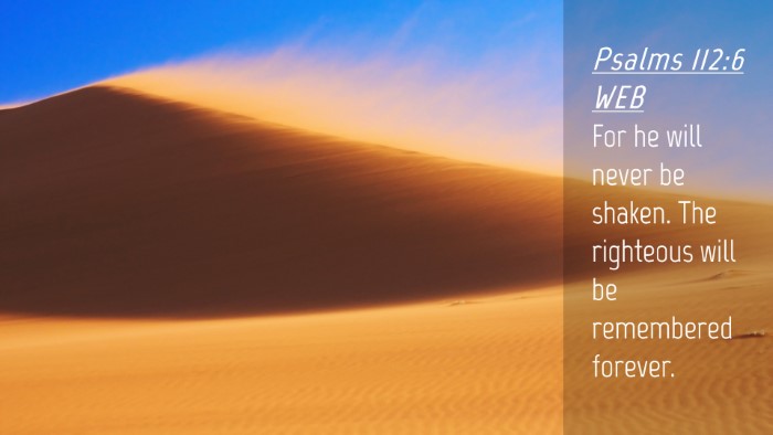 Picture 04 - Psalms 112:6 WEB Desktop Wallpaper - For he will never be shaken. The righteous will - Desktop Bible Verse Wallpaper