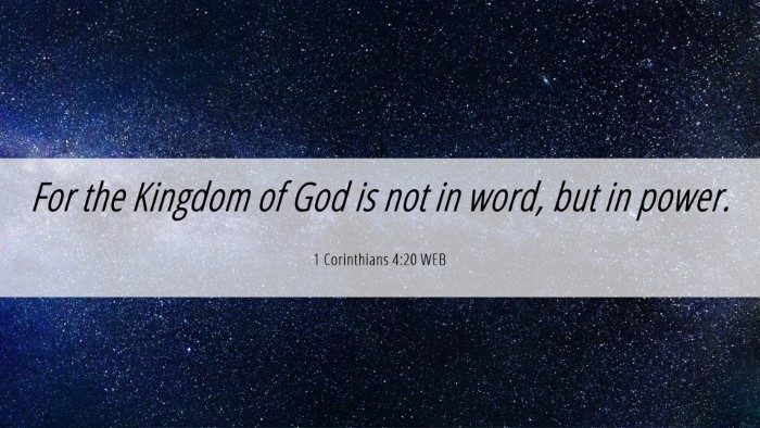 Picture 06 - 1 Corinthians 4:20 WEB Desktop Wallpaper - For the Kingdom of God is not in word, but in - Desktop Bible Verse Wallpaper