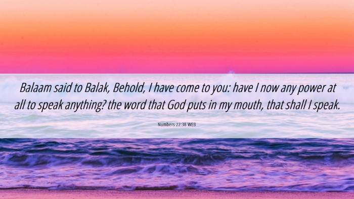 Picture 06 - Numbers 22:38 WEB Desktop Wallpaper - Balaam said to Balak, Behold, I have come to you: - Desktop Bible Verse Wallpaper