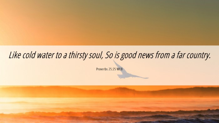 Picture 06 - Proverbs 25:25 WEB Desktop Wallpaper - Like cold water to a thirsty soul, So is good - Desktop Bible Verse Wallpaper