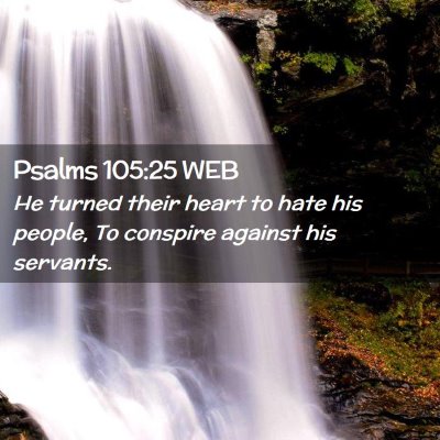 Picture 02 - Psalms 105:25 WEB - He turned their heart to hate his people, To - Bible Verse Picture
