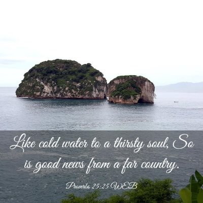 Picture 03 - Proverbs 25:25 WEB - Like cold water to a thirsty soul, So is good - Bible Verse Picture