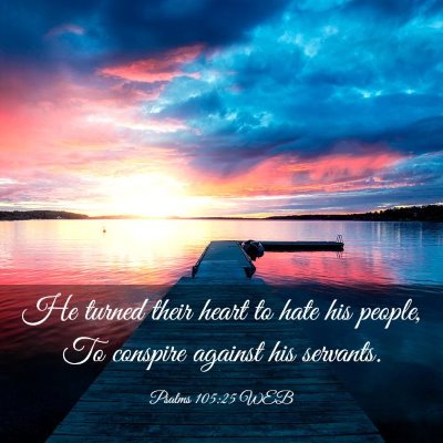 Picture 03 - Psalms 105:25 WEB - He turned their heart to hate his people, To - Bible Verse Picture
