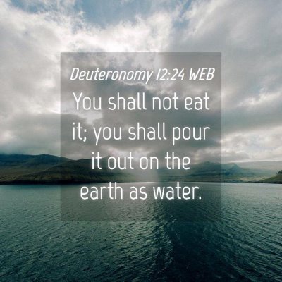 Picture 04 - Deuteronomy 12:24 WEB - You shall not eat it; you shall pour it out on - Bible Verse Picture