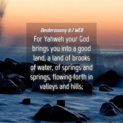 Picture 04 - Deuteronomy 8:7 WEB - For Yahweh your God brings you into a good land, - Bible Verse Picture