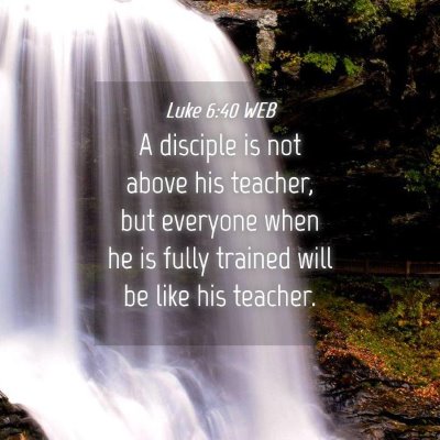 Picture 04 - Luke 6:40 WEB - A disciple is not above his teacher, but everyone - Bible Verse Picture