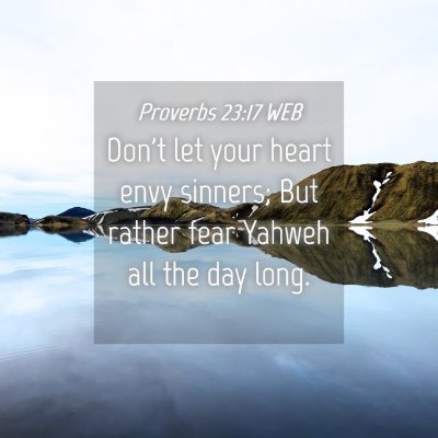 Picture 04 - Proverbs 23:17 WEB - Don't let your heart envy sinners; But rather - Bible Verse Picture