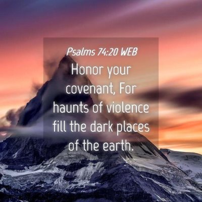 Picture 04 - Psalms 74:20 WEB - Honor your covenant, For haunts of violence fill - Bible Verse Picture