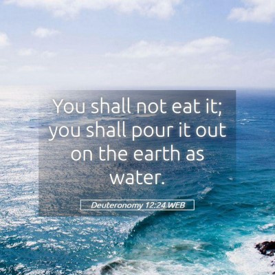 Picture 05 - Deuteronomy 12:24 WEB - You shall not eat it; you shall pour it out on - Bible Verse Picture