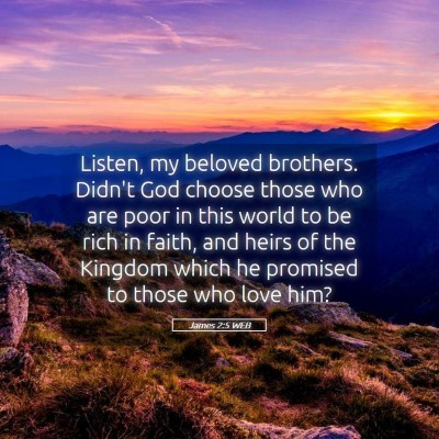 Picture 05 - James 2:5 WEB - Listen, my beloved brothers. Didn't God choose - Bible Verse Picture