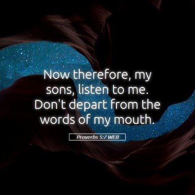Picture 05 - Proverbs 5:7 WEB - Now therefore, my sons, listen to me. Don't - Bible Verse Picture