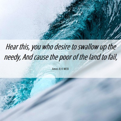 Picture 06 - Amos 8:4 WEB - Hear this, you who desire to swallow up the - Bible Verse Picture