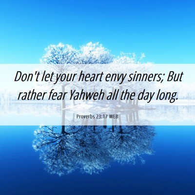 Picture 06 - Proverbs 23:17 WEB - Don't let your heart envy sinners; But rather - Bible Verse Picture