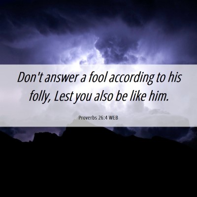 Picture 06 - Proverbs 26:4 WEB - Don't answer a fool according to his folly, Lest - Bible Verse Picture
