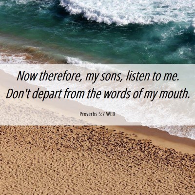 Picture 06 - Proverbs 5:7 WEB - Now therefore, my sons, listen to me. Don't - Bible Verse Picture