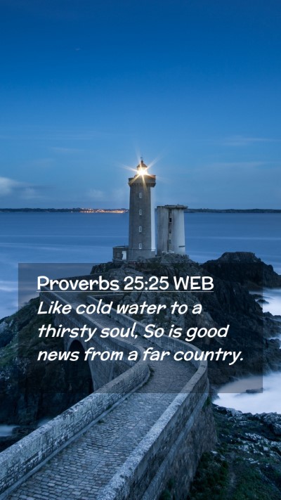 Picture 02 - Proverbs 25:25 WEB Mobile Phone Wallpaper - Like cold water to a thirsty soul, So is good - Mobile Bible Verse Wallpaper