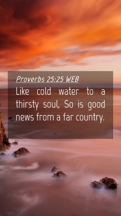 Picture 04 - Proverbs 25:25 WEB Mobile Phone Wallpaper - Like cold water to a thirsty soul, So is good - Mobile Bible Verse Wallpaper
