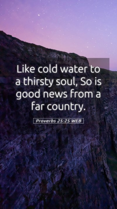 Picture 05 - Proverbs 25:25 WEB Mobile Phone Wallpaper - Like cold water to a thirsty soul, So is good - Mobile Bible Verse Wallpaper