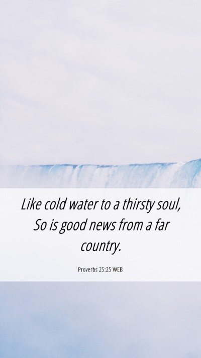 Picture 06 - Proverbs 25:25 WEB Mobile Phone Wallpaper - Like cold water to a thirsty soul, So is good - Mobile Bible Verse Wallpaper